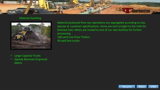 Material Handling
• Large Capacity Trucks
• Speedy Removal of ground
debris
Material produced from our operations are segregated according to size,
species or customer specifications. Some are sent straight to the mills for
biomass fuel, others are routed to one of our two facilities for further
processing.
100 yard Live Floor Trailers
40 yard box trucks
ENDMainRecycle
 