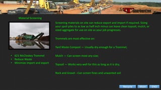 Material Screening
• 621 McCloskey Trommel
• Reduce Waste
• Minimize import and export
Screening materials on site can reduce export and import if required. Sizing
your spoil piles to as low as half inch minus can leave clean topsoil, mulch, or
sized aggregate for use on site as your job progresses.
Trommels are most effective on:
Yard Waste Compost — Usually dry enough for a Trommel;
Mulch — Can screen most any size;
Topsoil — Works very well for this as long as it is dry;.
Rock and Gravel --Can screen fines and unwanted soil
ENDMainRecycle
 