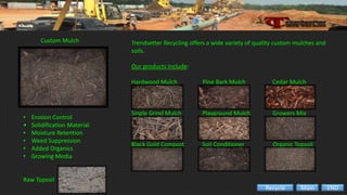 Trendsetter Recycling offers a wide variety of quality custom mulches and
soils.
Our products include:
Hardwood Mulch Pine Bark Mulch Cedar Mulch
Single Grind Mulch Playground Mulch Growers Mix
Black Gold Compost Soil Conditioner Organic Topsoil
Custom Mulch
• Erosion Control
• Solidification Material
• Moisture Retention
• Weed Suppression
• Added Organics
• Growing Media
Raw Topsoil
ENDMainRecycle
 