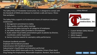 • Custom Written Safety Manual
• Implementation
• Admin Support
• Continuously Updated
Safety ManualThe Safety Policy of Trendsetter Construction, Inc. is designed to comply with
the Standards of OSHA and endeavor to maintain a safe and injury / illness
free workplace.
The Safety Policy supports six fundamental means of maximum employee
involvement:
1. Management commitment to Safety
2. Daily, weekly, monthly safety meetings
3. Effective job safety training for all categories of employees
4. Job Safety Analysis (JSA’s) provided to all employees
5. Audio and/or Visual Safety presentations given at jobsites by Director,
Coordinator, and/or Supervisors
6. Various incentive awards for exemplary safety performance
Employee handbook provided
Employee EHS Handbook provided
Subcontractors EHS Handbook provided
Subcontractor's Qualification and Evaluation performed
Qualified Drivers MVR’s biannually on ALL Trendsetter Drivers (Fleet Alert)
Drug Testing Pre-Employment, Reasonable Suspicion, Random, Post Accident ENDMainSafety
 