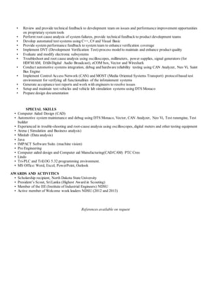 • Review and provide technical feedback to development team on issues and performance improvement opportunities
on proprietary system tools
• Perform root cause analysis of system failures, provide technical feedback to product development teams
• Develop automated test systems using C++, C# and Visual Basic
• Provide system performance feedback to system team to enhance verification coverage
• Implement DVT (Development Verification Test) process modelto maintain and enhance product quality
• Evaluate and modify electronic subsystems
• Troubleshoot and root cause analysis using oscilloscopes, millimeters, power supplies, signal generators (for
HDFM/AM, DAB-Digital Audio Broadcast), eCOM box, Vector and Wireshark
• Conduct automotive systems integration, debug and hardware reliability testing using CAN Analyzer, Neo Vi, Saint
Bus Engine
• Implement Control Access Network (CAN) and MOST (Media Oriented Systems Transport) protocolbased test
environment for verifying all functionalities of the infotainment systems
• Generate acceptance test reports and work with engineers to resolve issues
• Setup and maintain test vehicles and vehicle lab simulation systems using DTS Monaco
• Prepare design documentation
SPECIAL SKILLS
• Computer Aided Design (CAD)
• Automotive system maintenance and debug using DTS Monaco, Vector, CAN Analyzer, Neo Vi, Test runengine, Test
builder
• Experienced in trouble-shooting and root-cause analysis using oscilloscopes, digital meters and other testing equipment
• Arena ( Simulation and Business analysis)
• Minitab (Data analysis)
• Java
• IMPACT Software Suite. (machine vision)
• Pro Engineering
• Computer aided design and Computer aid Manufacturing(CAD/CAM) PTC Creo
• Lindo
• Tri-PLC and TriLOG 5.32 programming environment.
• MS Office: Word, Excel, PowerPoint, Outlook
AWARDS AND ACTIVITICS
• Scholarship recipient, North Dakota State University
• President’s Scout, Sri Lanka (Highest Award in Scouting)
• Member of the IIE (Institute of Industrial Engineers) NDSU
• Active member of Welcome week leaders NDSU (2012 and 2013)
References available on request
 