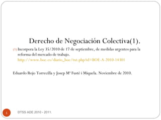 DTSS ADE 2010 - 2011.1
Derecho de Negociación Colectiva(1).
(1) Incorpora la Ley 35/2010 de 17 de septiembre, de medidas urgentes para la
reforma del mercado de trabajo.
http://www.boe.es/diario_boe/txt.php?id=BOE-A-2010-14301
Eduardo Rojo Torrecilla y Josep Mª Fusté i Miquela. Noviembre de 2010.
 