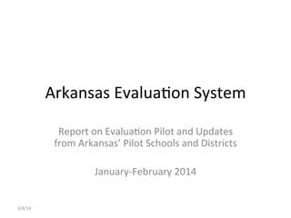 Arkansas	
  Evalua,on	
  System	
  
Report	
  on	
  Evalua,on	
  Pilot	
  and	
  Updates	
  
from	
  Arkansas’	
  Pilot	
  Schools	
  and	
  Districts	
  
	
  
January-­‐February	
  2014	
  
3/8/14	
  
 