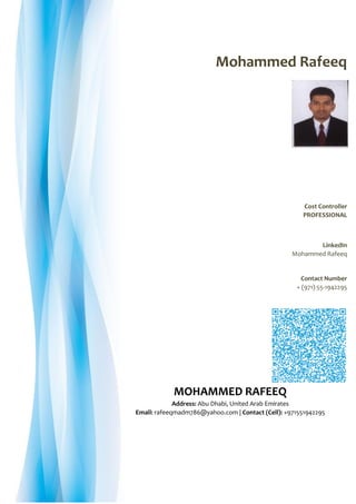 Mohammed Rafeeq
Cost Controller
PROFESSIONAL
LinkedIn
Mohammed Rafeeq
Contact Number
+ (971) 55-1942295
MOHAMMED RAFEEQ
Address: Abu Dhabi, United Arab Emirates
Email: rafeeqmadm786@yahoo.com | Contact (Cell): +971551942295
 