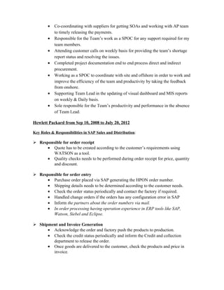 • Co-coordinating with suppliers for getting SOAs and working with AP team
to timely releasing the payments.
• Responsible for the Team’s work as a SPOC for any support required for my
team members.
• Attending customer calls on weekly basis for providing the team’s shortage
report status and resolving the issues.
• Completed project documentation end to end process direct and indirect
procurement.
• Working as a SPOC to coordinate with site and offshore in order to work and
improve the efficiency of the team and productivity by taking the feedback
from onshore.
• Supporting Team Lead in the updating of visual dashboard and MIS reports
on weekly & Daily basis.
• Sole responsible for the Team’s productivity and performance in the absence
of Team Lead.
Hewlett Packard from Sep 10, 2008 to July 20, 2012
Key Roles & Responsibilities in SAP Sales and Distribution:
 Responsible for order receipt
• Quote has to be created according to the customer’s requirements using
WATSON as a tool.
• Quality checks needs to be performed during order receipt for price, quantity
and discount.
 Responsible for order entry
• Purchase order placed via SAP generating the HPON order number.
• Shipping details needs to be determined according to the customer needs.
• Check the order status periodically and contact the factory if required.
• Handled change orders if the orders has any configuration error in SAP
• Inform the partners about the order numbers via mail.
• In order processing having operation experience in ERP tools like SAP,
Watson, Siebel and Eclipse.
 Shipment and Invoice Generation
• Acknowledge the order and factory push the products to production.
• Check the credit status periodically and inform the Credit and collection
department to release the order.
• Once goods are delivered to the customer, check the products and price in
invoice.
 