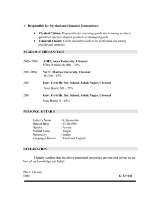  Responsible for Physical and Financial Transactions:
• Physical Claims: Responsible for returning goods due to wrong products,
quantities and mis-shipped products or damaged goods.
• Financial Claims: Credit and debit needs to be performed due wrong
pricing and currency.
ACADEMIC CREDENTIALS
2006- 2008 AIHT, Anna University, Chennai
MBA (Finance & HR) – 70%
2003-2006 WCC, Madras University, Chennai
B.Com – 63%
2003 Govt. Girls Hr. Sec. School, Ashok Nagar, Chennai
State Board, XII – 75%
2001 Govt. Girls Hr. Sec. School, Ashok Nagar, Chennai
State Board, X - 63%
PERSONAL DETAILS
Father’s Name : K.Jayaseelan
Date of Birth : 23/10/1985
Gender : Female
Marital Status : Single
Nationality : Indian
Languages Known : Tamil and English
DECLARATION
I hereby confirm that the above mentioned particulars are true and correct to the
best of my knowledge and belief.
Place: Chennai
Date: (J. Divya)
 