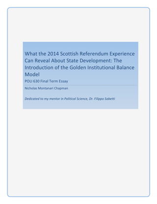 What%the%2014%Scottish%Referendum%Experience%
Can%Reveal%About%State%Development:%The%
Introduction%of%the%Golden%Institutional%Balance%
Model%
POLI%630%Final%Term%Essay%
Nicholas%Montanari%Chapman%
%
Dedicated(to(my(mentor(in(Political(Science,(Dr.(Filippo(Sabetti(
!
! !
 