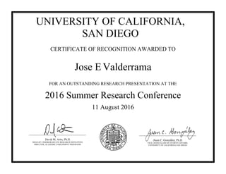 RRRRRRRR
UNIVERSITY OF CALIFORNIA,
SAN DIEGO
CERTIFICATE OF RECOGNITION AWARDED TO
Jose E Valderrama
FOR AN OUTSTANDING RESEARCH PRESENTATION AT THE
2016 Summer Research Conference
11 August 2016
Juan C. González, Ph.D.
VICE CHANCELLOR OF STUDENT AFFAIRS,
UNIVERSITY OF CALIFORNIA SAN DIEGO
David M. Artis, Ph.D.
DEAN OF UNDERGRADUATE RESEARCH INITIATIVES
DIRECTOR, ACADEMIC ENRICHMENT PROGRAMS
 