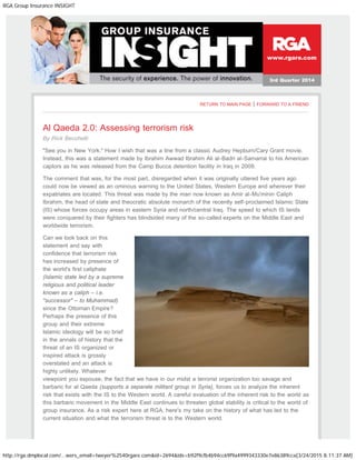RGA Group Insurance INSIGHT
http://rga.dmplocal.com/...wers_email=tweyer%2540rgare.com&id=2694&ids=b92f9cfb4b94cc69f9a4999343330e7e86389cca[3/24/2015 8:11:37 AM]
www.rgare.com
3rd Quarter 2014
RETURN TO MAIN PAGE | FORWARD TO A FRIEND
Al Qaeda 2.0: Assessing terrorism risk
By Rick Becchetti
"See you in New York." How I wish that was a line from a classic Audrey Hepburn/Cary Grant movie.
Instead, this was a statement made by Ibrahim Awwad Ibrahim Ali al-Badri al-Samarrai to his American
captors as he was released from the Camp Bucca detention facility in Iraq in 2009.
The comment that was, for the most part, disregarded when it was originally uttered five years ago
could now be viewed as an ominous warning to the United States, Western Europe and wherever their
expatriates are located. This threat was made by the man now known as Amir al-Mu'minin Caliph
Ibrahim, the head of state and theocratic absolute monarch of the recently self-proclaimed Islamic State
(IS) whose forces occupy areas in eastern Syria and north/central Iraq. The speed to which IS lands
were conquered by their fighters has blindsided many of the so-called experts on the Middle East and
worldwide terrorism.
Can we look back on this
statement and say with
confidence that terrorism risk
has increased by presence of
the world's first caliphate
(Islamic state led by a supreme
religious and political leader
known as a caliph – i.e.
"successor" – to Muhammad)
since the Ottoman Empire?
Perhaps the presence of this
group and their extreme
Islamic ideology will be so brief
in the annals of history that the
threat of an IS organized or
inspired attack is grossly
overstated and an attack is
highly unlikely. Whatever
viewpoint you espouse, the fact that we have in our midst a terrorist organization too savage and
barbaric for al Qaeda (supports a separate militant group in Syria), forces us to analyze the inherent
risk that exists with the IS to the Western world. A careful evaluation of the inherent risk to the world as
this barbaric movement in the Middle East continues to threaten global stability is critical to the world of
group insurance. As a risk expert here at RGA, here's my take on the history of what has led to the
current situation and what the terrorism threat is to the Western world.
 