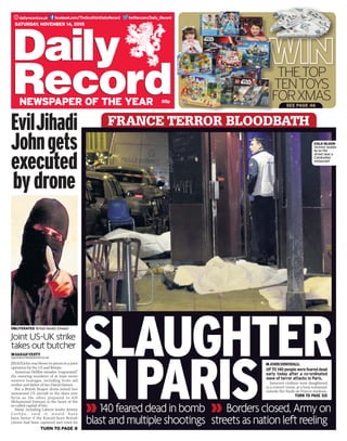 twitter.com/Daily_Recorddailyrecord.co.uk facebook.com/TheScottishDailyRecord
85p
Saturday, November 14, 2015
newspaper of the year
thetop
tentoys
forxmassee page 46
OBLITERATED  British fanatic Emwazi
reporters@dailyrecord.co.uk
TURN TO page 8
EvilJihadi
Johngets
executed
bydrone
sarahvesty
JIHADI John was blown to pieces in a joint
operation by the US and Britain.
American Hellfire missiles “evaporated”
the sneering murderer of at least seven
western hostages, including Scots aid
worker and father of two David Haines.
But a British Reaper drone joined two
unmanned US aircraft in the skies over
Syria as the allies prepared to kill
Mohammed Emwazi in the heart of the
so-called capital of Isis.
Many, including Labour leader Jeremy
C orbyn , sai d it w oul d hav e
been better if the Kuwait-born British
citizen had been captured and tried for
FRANCE TERROR BLOODBATH
SLAUGHTER
INPARIS
Joint US-UK strike
takes out butcher
140feareddeadinbomb
blastandmultipleshootings
Bordersclosed,Armyon
streetsasnationleftreeling
JOHNDINGWALL
UPto140peoplewerefeareddead
early today after a co-ordinated
wave of terror attacks in Paris.
Innocent civilians were slaughtered
in a concert venue, at a busy restaurant
outside the Stade de France stadium,
TURN TO PAGE SIX
cold blood 
Victims’ bodies
lie on the
street near a
Cambodian
restaurant
 