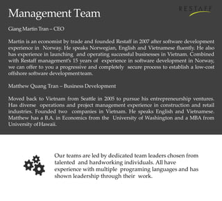 Management Team
Giang Martin Tran – CEO
Martin is an economist by trade and founded Restaff in 2007 after software development
experience in Norway. He speaks Norwegian, English and Vietnamese fluently. He also
has experience in launching and operating successful businesses in Vietnam. Combined
with Restaff management’s 15 years of experience in software development in Norway,
we can offer to you a progressive and completely secure process to establish a low-cost
offshore software developmentteam.
Matthew Quang Tran – Business Development
Moved back to Vietnam from Seattle in 2005 to pursue his entrepreneurship ventures.
Has diverse operations and project management experience in construction and retail
industries. Founded two companies in Vietnam. He speaks English and Vietnamese.
Matthew has a B.A. in Economics from the University of Washington and a MBA from
University ofHawaii.
Our teams are led by dedicated team leaders chosen from
talented and hardworking individuals. All have
experience with multiple programing languages and has
shown leadership through their work.
 