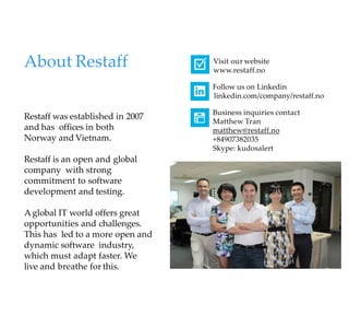 Restaff was established in 2007
and has offices in both
Norway and Vietnam.
Restaff is an open and global
company with strong
commitment to software
development and testing.
Aglobal IT world offers great
opportunities and challenges.
This has led to a more open and
dynamic software industry,
which must adapt faster. We
live and breathe for this.
About Restaff Visit our website
www.restaff.no
Follow us on Linkedin
linkedin.com/company/restaff.no
Business inquiries contact
Matthew Tran
matthew@restaff.no
+84907382035
Skype: kudosalert
 
