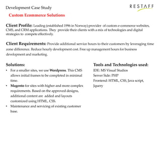 Development Case Study
Custom Ecommerce Solutions
Client Profile: Leading (established 1996 in Norway) provider of custom e-commerce websites,
CMS, and CRM applications. They provide their clients with a mix of technologies and digital
strategies to compete effectively.
Client Requirements: Provide additional service hours to their customers by leveraging time
zone difference. Reduce hourly development cost. Free up management hours for business
development and marketing.
Solutions:
• For a smaller sites, we use Wordpress. This CMS
allows initial frames to be completed in minimal
time.
• Magento for sites with higher and more complex
requirements. Based on the approved designs,
additional content are added and layouts
customized using HTML, CSS.
• Maintenance and servicing of existing customer
base.
Tools and Technologies used:
IDE: MS Visual Studios
Server Side: PHP
Frontend: HTML, CSS, Java script,
Jquery
 