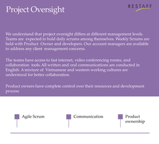 Agile Scrum
Project Oversight
We understand that project oversight differs at different management levels.
Teams are expected to hold daily scrums among themselves. Weekly Scrums are
held with Product Owner and developers. Our account managers are available
to address any client management concerns.
The teams have access to fast internet, video conferencing rooms, and
collaboration tools. All written and oral communications are conducted in
English. Amixture of Vietnamese and western working cultures are
understood for better collaboration.
Product owners have complete control over their resources and development
process
Communication Product
ownership
 