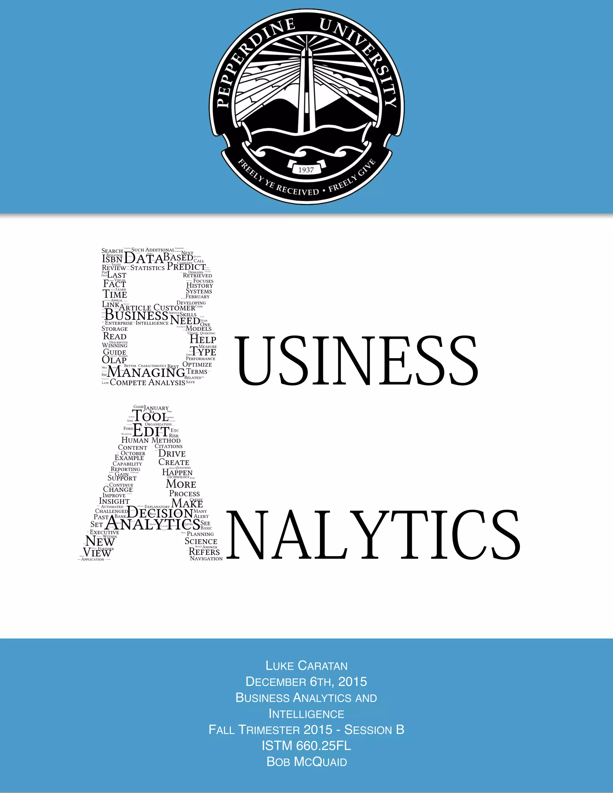 
Page of1 11
USINESS
NALYTICS
LUKE CARATAN
DECEMBER 6TH, 2015
BUSINESS ANALYTICS AND
INTELLIGENCE
FALL TRIMESTER 2015 - SESSION B
ISTM 660.25FL
BOB MCQUAID
 