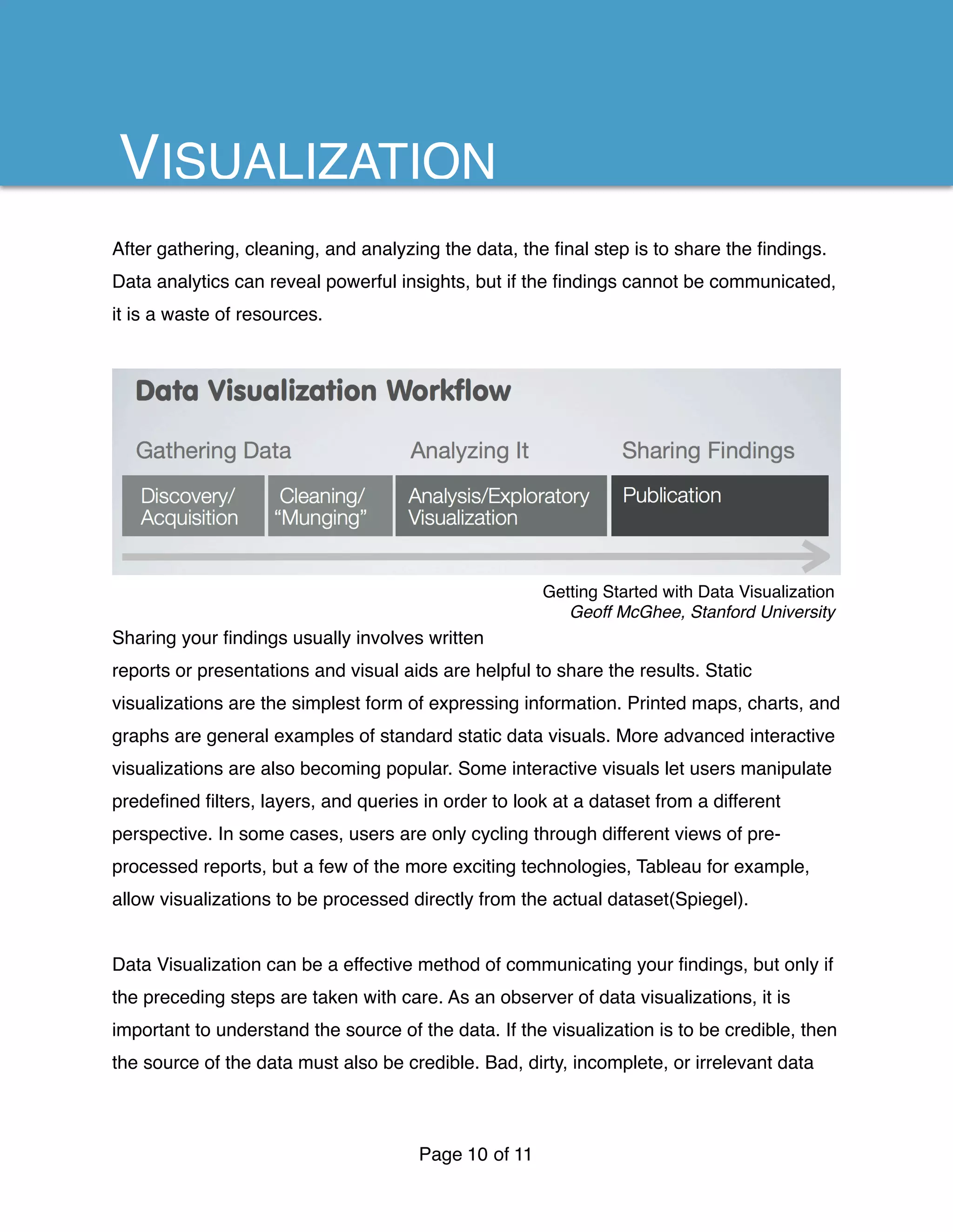 After gathering, cleaning, and analyzing the data, the ﬁnal step is to share the ﬁndings.
Data analytics can reveal powerful insights, but if the ﬁndings cannot be communicated,
it is a waste of resources.
Sharing your ﬁndings usually involves written
reports or presentations and visual aids are helpful to share the results. Static
visualizations are the simplest form of expressing information. Printed maps, charts, and
graphs are general examples of standard static data visuals. More advanced interactive
visualizations are also becoming popular. Some interactive visuals let users manipulate
predeﬁned ﬁlters, layers, and queries in order to look at a dataset from a different
perspective. In some cases, users are only cycling through different views of pre-
processed reports, but a few of the more exciting technologies, Tableau for example,
allow visualizations to be processed directly from the actual dataset(Spiegel).
Data Visualization can be a effective method of communicating your ﬁndings, but only if
the preceding steps are taken with care. As an observer of data visualizations, it is
important to understand the source of the data. If the visualization is to be credible, then
the source of the data must also be credible. Bad, dirty, incomplete, or irrelevant data
Page of10 11
VISUALIZATION
Getting Started with Data Visualization
Geoff McGhee, Stanford University
 