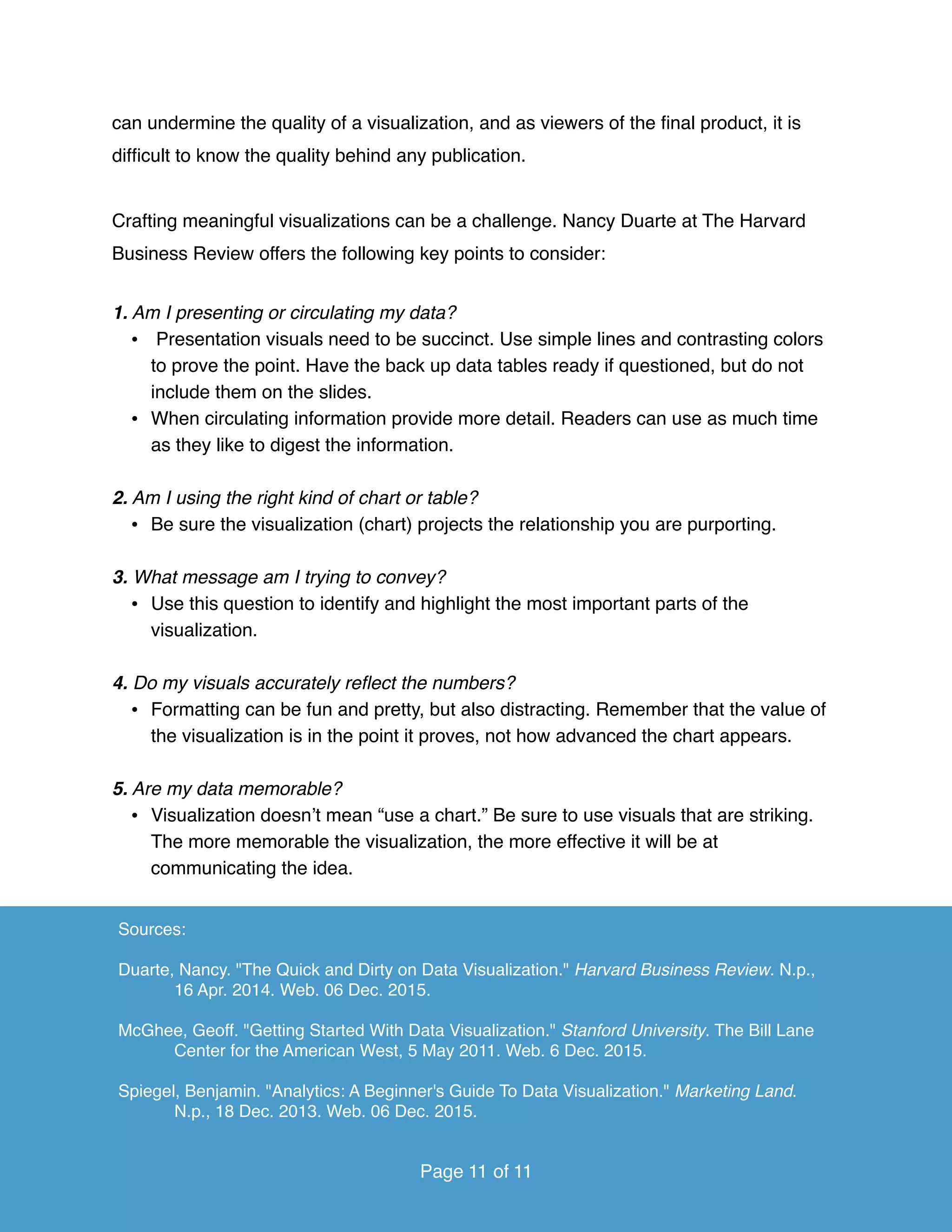 can undermine the quality of a visualization, and as viewers of the ﬁnal product, it is
difﬁcult to know the quality behind any publication.
Crafting meaningful visualizations can be a challenge. Nancy Duarte at The Harvard
Business Review offers the following key points to consider:
1. Am I presenting or circulating my data?
• Presentation visuals need to be succinct. Use simple lines and contrasting colors
to prove the point. Have the back up data tables ready if questioned, but do not
include them on the slides.
• When circulating information provide more detail. Readers can use as much time
as they like to digest the information.
2. Am I using the right kind of chart or table?
• Be sure the visualization (chart) projects the relationship you are purporting.
3. What message am I trying to convey?
• Use this question to identify and highlight the most important parts of the
visualization.
4. Do my visuals accurately reﬂect the numbers?
• Formatting can be fun and pretty, but also distracting. Remember that the value of
the visualization is in the point it proves, not how advanced the chart appears.
5. Are my data memorable?
• Visualization doesn’t mean “use a chart.” Be sure to use visuals that are striking.
The more memorable the visualization, the more effective it will be at
communicating the idea.
Page of11 11
Sources:
Duarte, Nancy. "The Quick and Dirty on Data Visualization." Harvard Business Review. N.p.,
16 Apr. 2014. Web. 06 Dec. 2015.
McGhee, Geoff. "Getting Started With Data Visualization." Stanford University. The Bill Lane
Center for the American West, 5 May 2011. Web. 6 Dec. 2015.
Spiegel, Benjamin. "Analytics: A Beginner's Guide To Data Visualization." Marketing Land.
N.p., 18 Dec. 2013. Web. 06 Dec. 2015.
Page of11 11
 