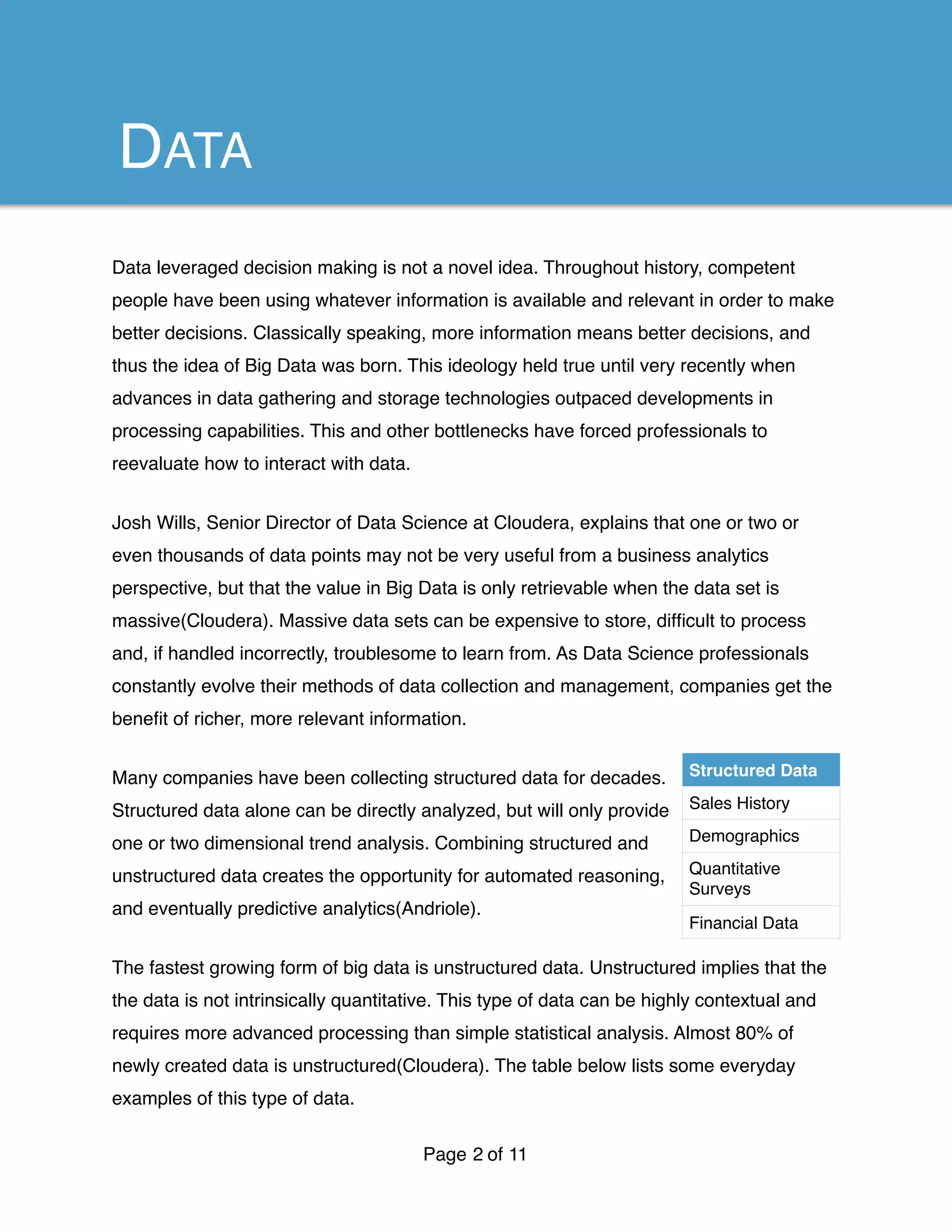 Data leveraged decision making is not a novel idea. Throughout history, competent
people have been using whatever information is available and relevant in order to make
better decisions. Classically speaking, more information means better decisions, and
thus the idea of Big Data was born. This ideology held true until very recently when
advances in data gathering and storage technologies outpaced developments in
processing capabilities. This and other bottlenecks have forced professionals to
reevaluate how to interact with data.
Josh Wills, Senior Director of Data Science at Cloudera, explains that one or two or
even thousands of data points may not be very useful from a business analytics
perspective, but that the value in Big Data is only retrievable when the data set is
massive(Cloudera). Massive data sets can be expensive to store, difﬁcult to process
and, if handled incorrectly, troublesome to learn from. As Data Science professionals
constantly evolve their methods of data collection and management, companies get the
beneﬁt of richer, more relevant information.
Many companies have been collecting structured data for decades.
Structured data alone can be directly analyzed, but will only provide
one or two dimensional trend analysis. Combining structured and
unstructured data creates the opportunity for automated reasoning,
and eventually predictive analytics(Andriole).
The fastest growing form of big data is unstructured data. Unstructured implies that the
the data is not intrinsically quantitative. This type of data can be highly contextual and
requires more advanced processing than simple statistical analysis. Almost 80% of
newly created data is unstructured(Cloudera). The table below lists some everyday
examples of this type of data.
Page of2 11
DATA
Structured Data
Sales History
Demographics
Quantitative
Surveys
Financial Data
 