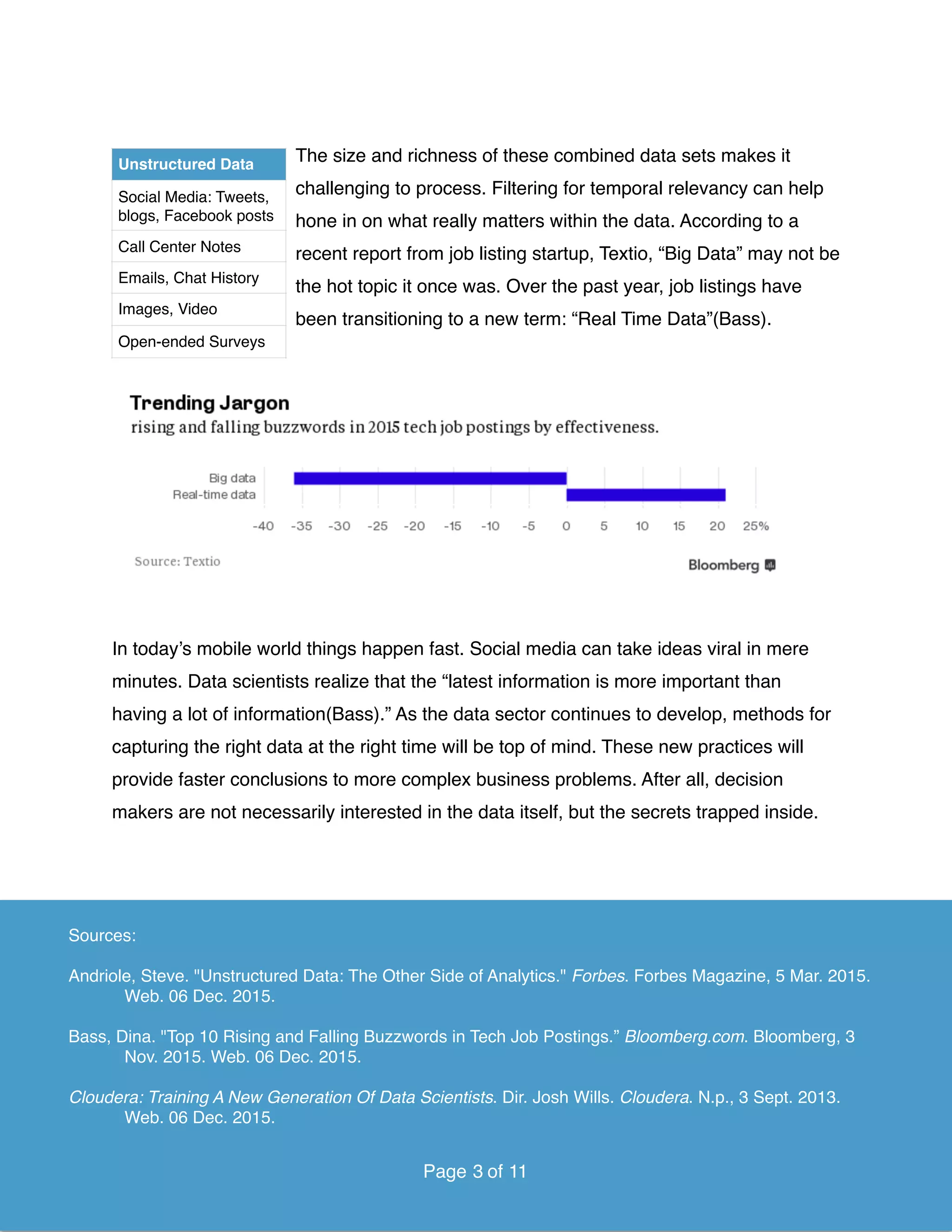 The size and richness of these combined data sets makes it
challenging to process. Filtering for temporal relevancy can help
hone in on what really matters within the data. According to a
recent report from job listing startup, Textio, “Big Data” may not be
the hot topic it once was. Over the past year, job listings have
been transitioning to a new term: “Real Time Data”(Bass).
In today’s mobile world things happen fast. Social media can take ideas viral in mere
minutes. Data scientists realize that the “latest information is more important than
having a lot of information(Bass).” As the data sector continues to develop, methods for
capturing the right data at the right time will be top of mind. These new practices will
provide faster conclusions to more complex business problems. After all, decision
makers are not necessarily interested in the data itself, but the secrets trapped inside.  
Page of3 11
Unstructured Data
Social Media: Tweets,
blogs, Facebook posts
Call Center Notes
Emails, Chat History
Images, Video
Open-ended Surveys
Sources:
Andriole, Steve. "Unstructured Data: The Other Side of Analytics." Forbes. Forbes Magazine, 5 Mar. 2015.
Web. 06 Dec. 2015.
Bass, Dina. "Top 10 Rising and Falling Buzzwords in Tech Job Postings.” Bloomberg.com. Bloomberg, 3
Nov. 2015. Web. 06 Dec. 2015.
Cloudera: Training A New Generation Of Data Scientists. Dir. Josh Wills. Cloudera. N.p., 3 Sept. 2013.
Web. 06 Dec. 2015.
Page of3 11
 