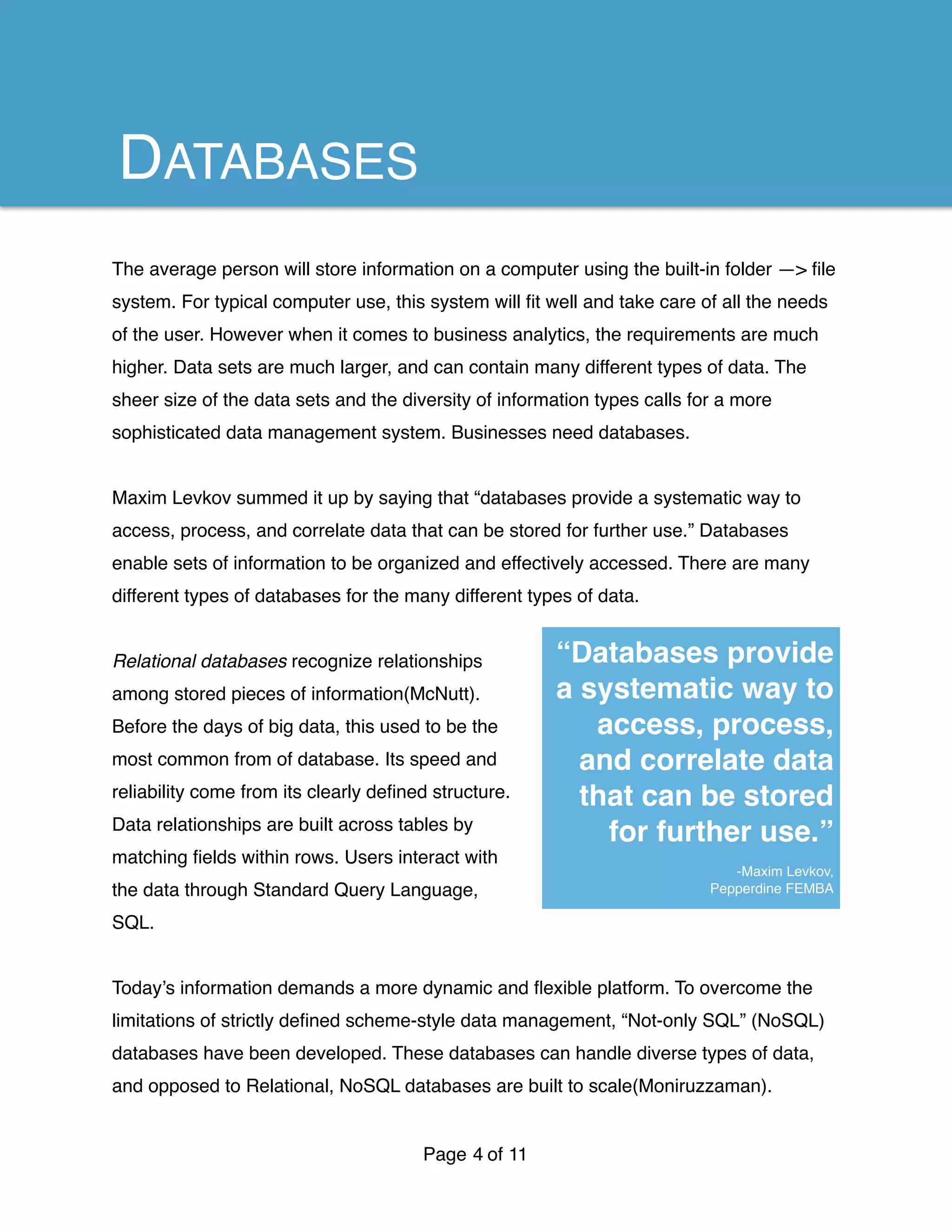 The average person will store information on a computer using the built-in folder —> ﬁle
system. For typical computer use, this system will ﬁt well and take care of all the needs
of the user. However when it comes to business analytics, the requirements are much
higher. Data sets are much larger, and can contain many different types of data. The
sheer size of the data sets and the diversity of information types calls for a more
sophisticated data management system. Businesses need databases.
Maxim Levkov summed it up by saying that “databases provide a systematic way to
access, process, and correlate data that can be stored for further use.” Databases
enable sets of information to be organized and effectively accessed. There are many
different types of databases for the many different types of data.
Relational databases recognize relationships
among stored pieces of information(McNutt).
Before the days of big data, this used to be the
most common from of database. Its speed and
reliability come from its clearly deﬁned structure.
Data relationships are built across tables by
matching ﬁelds within rows. Users interact with
the data through Standard Query Language,
SQL.
Today’s information demands a more dynamic and ﬂexible platform. To overcome the
limitations of strictly deﬁned scheme-style data management, “Not-only SQL” (NoSQL)
databases have been developed. These databases can handle diverse types of data,
and opposed to Relational, NoSQL databases are built to scale(Moniruzzaman).
Page of4 11
“Databases provide
a systematic way to
access, process,
and correlate data
that can be stored
for further use.”
-Maxim Levkov,
Pepperdine FEMBA
DATABASES
 