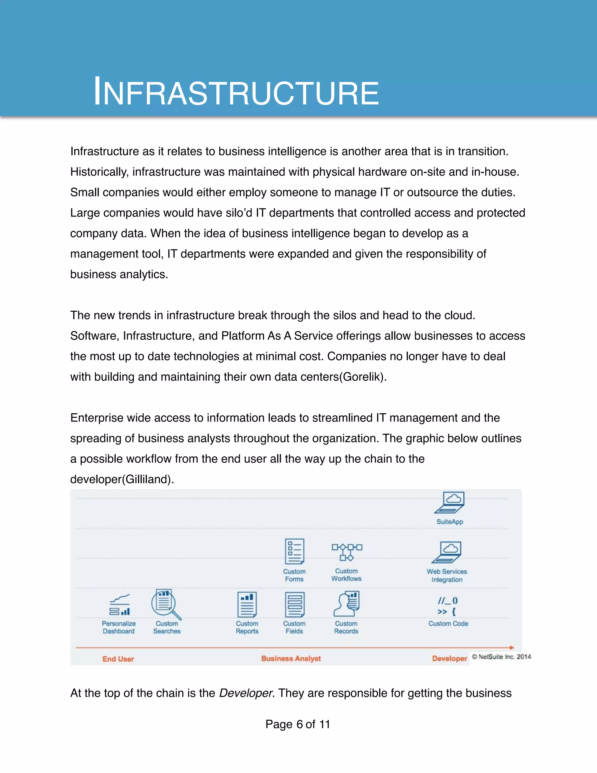 Infrastructure as it relates to business intelligence is another area that is in transition.
Historically, infrastructure was maintained with physical hardware on-site and in-house.
Small companies would either employ someone to manage IT or outsource the duties.
Large companies would have silo’d IT departments that controlled access and protected
company data. When the idea of business intelligence began to develop as a
management tool, IT departments were expanded and given the responsibility of
business analytics.
The new trends in infrastructure break through the silos and head to the cloud.
Software, Infrastructure, and Platform As A Service offerings allow businesses to access
the most up to date technologies at minimal cost. Companies no longer have to deal
with building and maintaining their own data centers(Gorelik).
Enterprise wide access to information leads to streamlined IT management and the
spreading of business analysts throughout the organization. The graphic below outlines
a possible workﬂow from the end user all the way up the chain to the
developer(Gilliland).
At the top of the chain is the Developer. They are responsible for getting the business
Page of6 11
INFRASTRUCTURE
 