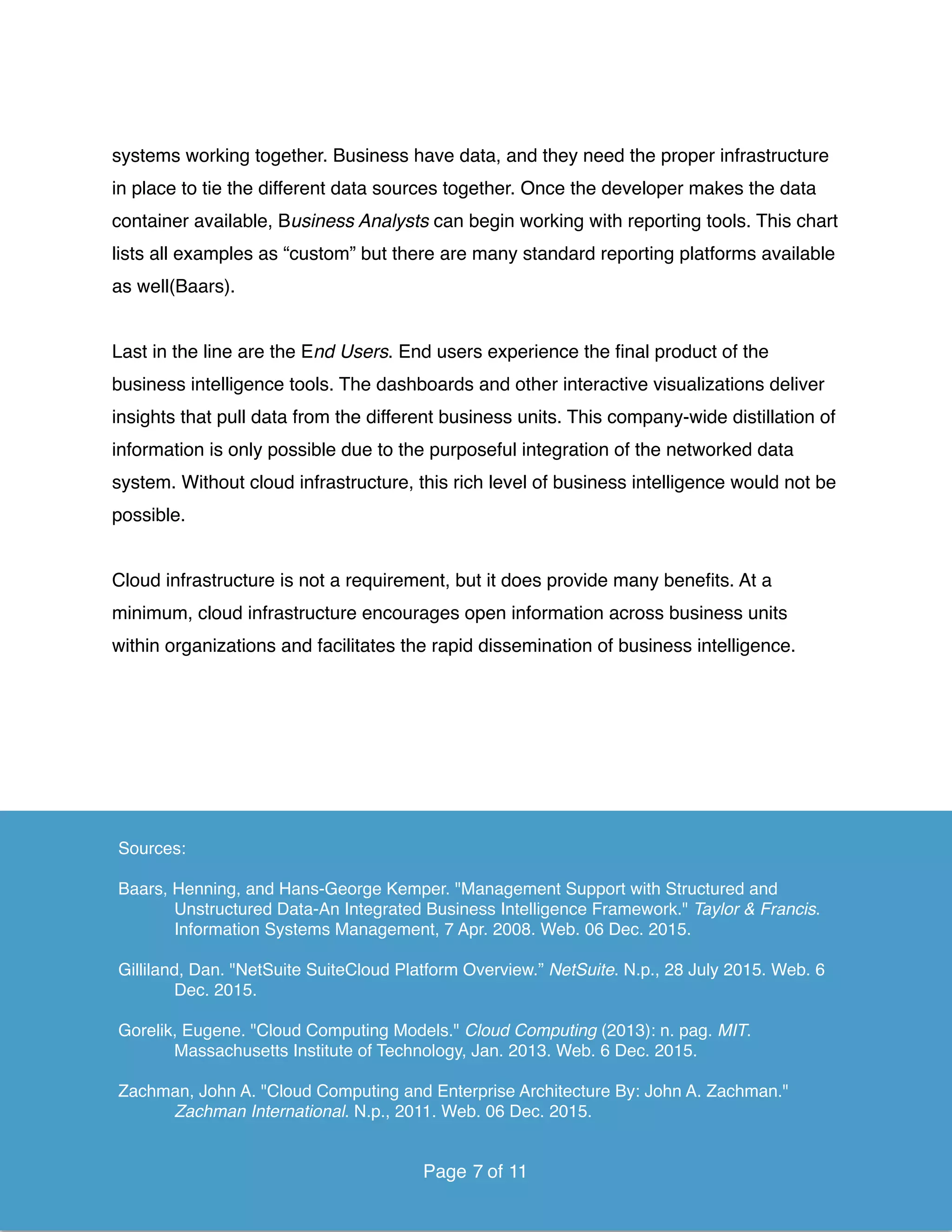 systems working together. Business have data, and they need the proper infrastructure
in place to tie the different data sources together. Once the developer makes the data
container available, Business Analysts can begin working with reporting tools. This chart
lists all examples as “custom” but there are many standard reporting platforms available
as well(Baars).
Last in the line are the End Users. End users experience the ﬁnal product of the
business intelligence tools. The dashboards and other interactive visualizations deliver
insights that pull data from the different business units. This company-wide distillation of
information is only possible due to the purposeful integration of the networked data
system. Without cloud infrastructure, this rich level of business intelligence would not be
possible.
Cloud infrastructure is not a requirement, but it does provide many beneﬁts. At a
minimum, cloud infrastructure encourages open information across business units
within organizations and facilitates the rapid dissemination of business intelligence. 
Page of7 11
Sources:
Baars, Henning, and Hans-George Kemper. "Management Support with Structured and
Unstructured Data-An Integrated Business Intelligence Framework." Taylor & Francis.
Information Systems Management, 7 Apr. 2008. Web. 06 Dec. 2015.
Gilliland, Dan. "NetSuite SuiteCloud Platform Overview.” NetSuite. N.p., 28 July 2015. Web. 6
Dec. 2015.
Gorelik, Eugene. "Cloud Computing Models." Cloud Computing (2013): n. pag. MIT.
Massachusetts Institute of Technology, Jan. 2013. Web. 6 Dec. 2015.
Zachman, John A. "Cloud Computing and Enterprise Architecture By: John A. Zachman."
Zachman International. N.p., 2011. Web. 06 Dec. 2015.
Page of7 11
 