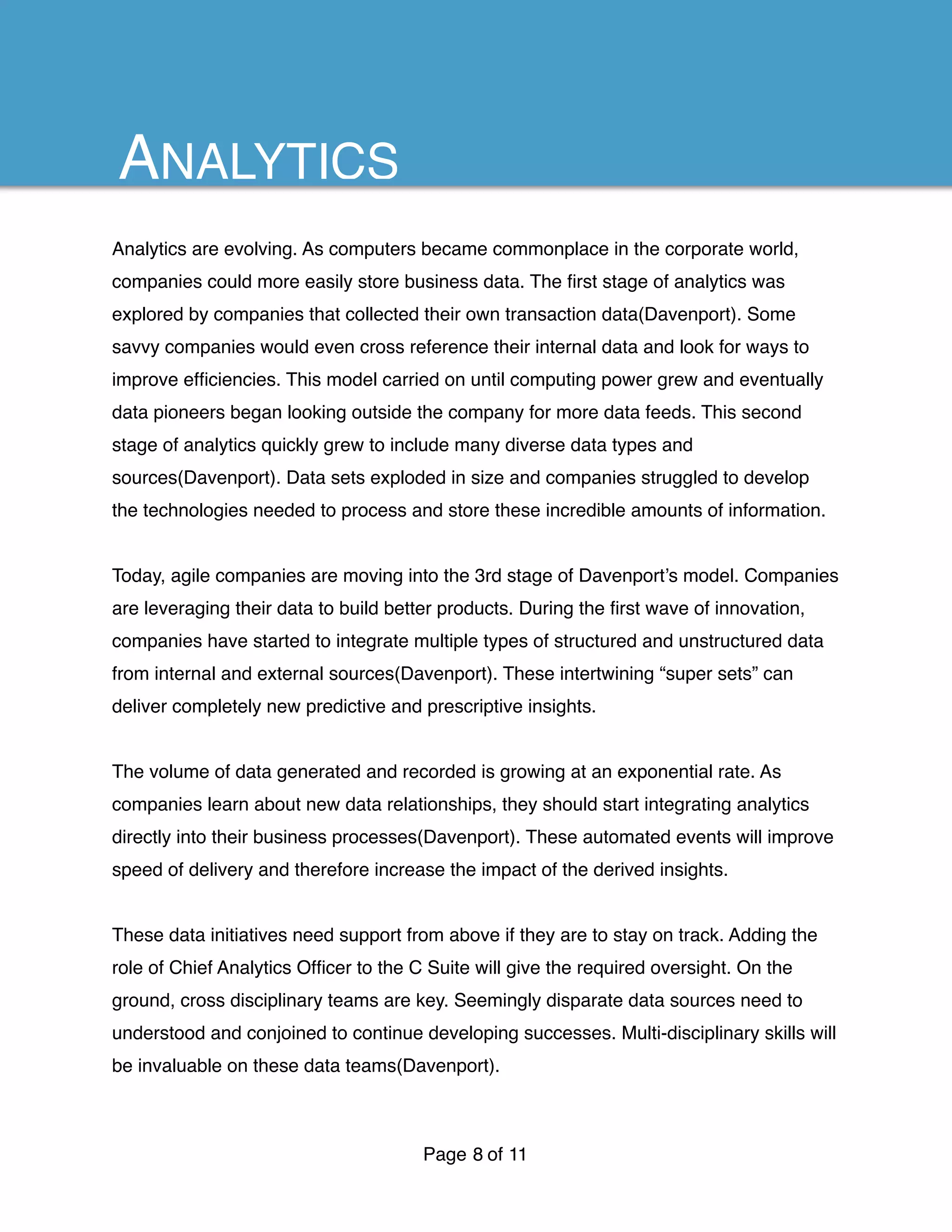 Analytics are evolving. As computers became commonplace in the corporate world,
companies could more easily store business data. The ﬁrst stage of analytics was
explored by companies that collected their own transaction data(Davenport). Some
savvy companies would even cross reference their internal data and look for ways to
improve efﬁciencies. This model carried on until computing power grew and eventually
data pioneers began looking outside the company for more data feeds. This second
stage of analytics quickly grew to include many diverse data types and
sources(Davenport). Data sets exploded in size and companies struggled to develop
the technologies needed to process and store these incredible amounts of information.
Today, agile companies are moving into the 3rd stage of Davenport’s model. Companies
are leveraging their data to build better products. During the ﬁrst wave of innovation,
companies have started to integrate multiple types of structured and unstructured data
from internal and external sources(Davenport). These intertwining “super sets” can
deliver completely new predictive and prescriptive insights.
The volume of data generated and recorded is growing at an exponential rate. As
companies learn about new data relationships, they should start integrating analytics
directly into their business processes(Davenport). These automated events will improve
speed of delivery and therefore increase the impact of the derived insights.
These data initiatives need support from above if they are to stay on track. Adding the
role of Chief Analytics Ofﬁcer to the C Suite will give the required oversight. On the
ground, cross disciplinary teams are key. Seemingly disparate data sources need to
understood and conjoined to continue developing successes. Multi-disciplinary skills will
be invaluable on these data teams(Davenport).
Page of8 11
ANALYTICS
 
