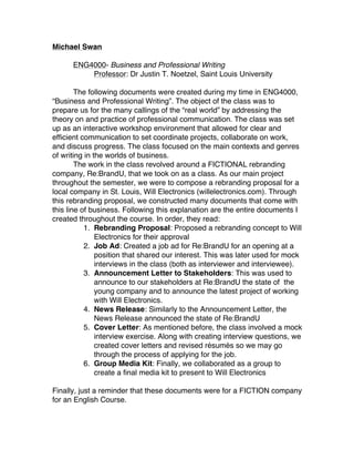 Michael Swan
ENG4000- Business and Professional Writing
Professor: Dr Justin T. Noetzel, Saint Louis University
The following documents were created during my time in ENG4000,
“Business and Professional Writing”. The object of the class was to
prepare us for the many callings of the “real world” by addressing the
theory on and practice of professional communication. The class was set
up as an interactive workshop environment that allowed for clear and
efficient communication to set coordinate projects, collaborate on work,
and discuss progress. The class focused on the main contexts and genres
of writing in the worlds of business.
The work in the class revolved around a FICTIONAL rebranding
company, Re:BrandU, that we took on as a class. As our main project
throughout the semester, we were to compose a rebranding proposal for a
local company in St. Louis, Will Electronics (willelectronics.com). Through
this rebranding proposal, we constructed many documents that come with
this line of business. Following this explanation are the entire documents I
created throughout the course. In order, they read:
1. Rebranding Proposal: Proposed a rebranding concept to Will
Electronics for their approval
2. Job Ad: Created a job ad for Re:BrandU for an opening at a
position that shared our interest. This was later used for mock
interviews in the class (both as interviewer and interviewee).
3. Announcement Letter to Stakeholders: This was used to
announce to our stakeholders at Re:BrandU the state of the
young company and to announce the latest project of working
with Will Electronics.
4. News Release: Similarly to the Announcement Letter, the
News Release announced the state of Re:BrandU
5. Cover Letter: As mentioned before, the class involved a mock
interview exercise. Along with creating interview questions, we
created cover letters and revised résumés so we may go
through the process of applying for the job.
6. Group Media Kit: Finally, we collaborated as a group to
create a final media kit to present to Will Electronics
Finally, just a reminder that these documents were for a FICTION company
for an English Course.
!
 