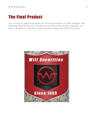 W i l l E l e c t r o n i c s 8
The Final Product
A s a r e s u l t o f i m p r o v i n g u p o n t h e e x i s t i n g e l e m e n t s o f t h e c o m p a n y a n d
a d a p t i n g t h e m t o t h e n e w a n d b e t t e r - f o c u s e d i d e a s o f t h e c o m p a n y , w e
h a v e a b r a n d n e w a n d m o r e r e p r e s e n t a t i v e i m a g e f o r W i l l S e c u r i t i e s .
W i l l S e c u r i t i e s
S i n c e 1 9 5 5
 