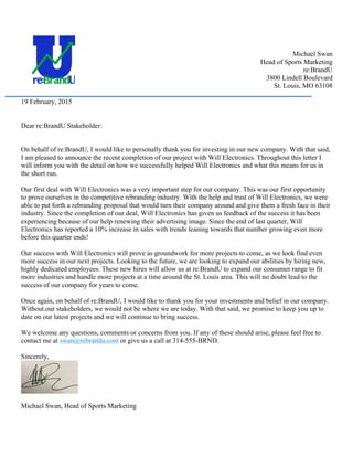 Michael Swan
Head of Sports Marketing
re:BrandU
3800 Lindell Boulevard
St. Louis, MO 63108
19 February, 2015
Dear re:BrandU Stakeholder:
On behalf of re:BrandU, I would like to personally thank you for investing in our new company. With that said,
I am pleased to announce the recent completion of our project with Will Electronics. Throughout this letter I
will inform you with the detail on how we successfully helped Will Electronics and what this means for us in
the short run.
Our first deal with Will Electronics was a very important step for our company. This was our first opportunity
to prove ourselves in the competitive rebranding industry. With the help and trust of Will Electronics, we were
able to put forth a rebranding proposal that would turn their company around and give them a fresh face in their
industry. Since the completion of our deal, Will Electronics has given us feedback of the success it has been
experiencing because of our help renewing their advertising image. Since the end of last quarter, Will
Electronics has reported a 10% increase in sales with trends leaning towards that number growing even more
before this quarter ends!
Our success with Will Electronics will prove as groundwork for more projects to come, as we look find even
more success in our next projects. Looking to the future, we are looking to expand our abilities by hiring new,
highly dedicated employees. These new hires will allow us at re:BrandU to expand our consumer range to fit
more industries and handle more projects at a time around the St. Louis area. This will no doubt lead to the
success of our company for years to come.
Once again, on behalf of re:BrandU, I would like to thank you for your investments and belief in our company.
Without our stakeholders, we would not be where we are today. With that said, we promise to keep you up to
date on our latest projects and we will continue to bring success.
We welcome any questions, comments or concerns from you. If any of these should arise, please feel free to
contact me at swan@rebrandu.com or give us a call at 314-555-BRND.
Sincerely,
Michael Swan, Head of Sports Marketing
 