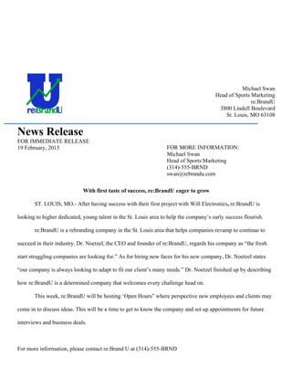 Michael Swan
Head of Sports Marketing
re:BrandU
3800 Lindell Boulevard
St. Louis, MO 63108
News Release
FOR IMMEDIATE RELEASE
19 February, 2015
With first taste of success, re:BrandU eager to grow
ST. LOUIS, MO.- After having success with their first project with Will Electronics, re:BrandU is
looking to higher dedicated, young talent in the St. Louis area to help the company’s early success flourish.
re:BrandU is a rebranding company in the St. Louis area that helps companies revamp to continue to
succeed in their industry. Dr. Noetzel, the CEO and founder of re:BrandU, regards his company as “the fresh
start struggling companies are looking for.” As for hiring new faces for his new company, Dr. Noetzel states
“our company is always looking to adapt to fit our client’s many needs.” Dr. Noetzel finished up by describing
how re:BrandU is a determined company that welcomes every challenge head on.
This week, re:BrandU will be hosting ‘Open Hours” where perspective new employees and clients may
come in to discuss ideas. This will be a time to get to know the company and set up appointments for future
interviews and business deals.
For more information, please contact re:Brand U at (314)-555-BRND
FOR MORE INFORMATION:
Michael Swan
Head of Sports Marketing
(314)-555-BRND
swan@rebrandu.com
 