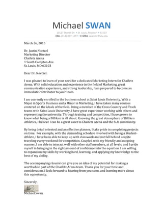 Michael!SWAN!
10127,Stonell,Dr.,•,St.,Louis,,Missouri,•,63123,
CELL,(314)>807>1597,•,E)MAIL,swanmr@slu.edu!
!
March!26,!2015!
!
Dr.!Justin!Noetzel!
Marketing!Director!
Chaifetz!Arena!
1!South!Compton!Ave.!
St.!Louis,!MO!63103!
!
Dear!Dr.!Noetzel:!
!
I!was!pleased!to!learn!of!your!need!for!a!dedicated!Marketing!Intern!for!Chaifetz!
Arena.!With!solid!education!and!experience!in!the!field!of!Marketing,!great!
communication!experience,!and!strong!leadership,!I!am!prepared!to!become!an!
immediate!contributor!to!your!team.!
!
I!am!currently!enrolled!in!the!business!school!at!Saint!Louis!University.!With!a!
Major!in!Sports!Business!and!a!Minor!in!Marketing,!I!have!taken!many!courses!
centered!on!the!ideals!of!the!field.!Being!a!member!of!the!Cross!Country!and!Track!
teams!with!Saint!Louis!University,!I!have!great!experience!working!with!others!and!
representing!the!university.!Through!training!and!competition,!I!have!grown!to!
know!what!being!a!Billiken!is!all!about.!Knowing!the!great!atmosphere!of!Billiken!
Athletics,!I!believe!I!can!be!a!great!asset!to!Chaifetz!Arena!and!the!SLU!community.!
!
By!being!detail!oriented!and!an!effective!planner,!I!take!pride!in!completing!projects!
on!time.!!For!example,!with!the!demanding!schedule!involved!with!being!a!StudentT
Athlete,!I!have!been!able!to!keep!up!with!classwork!and!not!fall!behind!despite!
traveling!every!weekend!for!competition.!Coupled!with!my!friendly!and!outgoing!
manner,!I!am!able!to!interact!well!with!other!staff!members,!at!all!levels,!and!I!pride!
myself!in!bringing!in!the!right!amount!of!confidence!into!the!equation.!I!am!willing!
to!expand!on!my!skills!by!working!hard,!learning,!and!applying!my!knowledge!to!the!
best!of!my!ability.!
!
The!accompanying!résumé!can!give!you!an!idea!of!my!potential!for!making!a!
worthwhile!part!of!the!Chaifetz!Arena!team.!Thank!you!for!your!time!and!
consideration.!I!look!forward!to!hearing!from!you!soon,!and!learning!more!about!
this!opportunity.!
!
Sincerely,!
!
!
Michael!Swan!
 