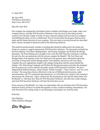 21 April 2015
Mr. Kurt Will
9789 Reavis Park Drive
Saint Louis, Mo 63123
Dear Mr. Kurt Will,
Our company has strategically developed a plan to enhance and change your image, make your
company known, and take Will Securities Solutions to the next level in providing security
systems. Over the past couple of weeks we have enjoyed working with you and your company
and fulfilling the plans we have collaborated. We are excited about the progress that has been
made and the future direction of your company. The next steps in moving forward are described
below and are included in detail provided in the following media kit.
The media kit professionally includes everything that should be addressed to the media and
clients as a means to support and promote Will Securities Solutions. The documents included are
the Press Release, Fact Sheet, Backgrounder, Advertising Campaign, and Website Re-Design
document. The Press Release gives insight on the work that Will Securities Solutions is looking
for and why they are partnering with the chosen company Re:BrandU. The Fact Sheet and
Backgrounder work together as the Fact Sheet gives the general, basic information about the
work that is being done and the Backgrounder is the detailed, extension to the Fact Sheet.
Together they give appropriate insight to the changes being done and the reason behind the
changes. The Advertising Campaign and Website Re-Design documents articulate the strategies
that are going to be used to enhance the public image of Will Securities Solutions. We have
adopted three different themes, which include “Family Friendly”, “Scare Tactics”, and “St. Louis
as home”. By using these themes effectively in the use of billboard advertisements, radio
advertisements, and TV commercial advertisements, we will effectively connect with consumers
and increase the client base. Again, collectively the documents go into specific detail about who
Re:BrandU is, what they have done for Will Securities Solutions, why they have made changes,
and what Will Securities Solutions will look like from here on out.
From everyone at Re:BrandU, we value our relationship with you and then entire Will Securities
Solutions Family and have no doubt that together we have created something extraordinary. We
look forward to the coming weeks to see the progress and impact our work has done.
Sincerely,
Ellie Huffman
Public Relations Manager
Ellie uffman
!
 