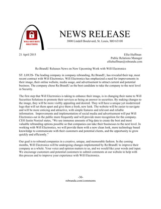 NEWS RELEASE
3800 Lindell Boulevard, St. Louis, MO 63108
21 April 2015 Ellie Huffman
Public Relations Manager
elliehuffman@rebrandu.com
Re:BrandU Releases News on New Upcoming Work with Will Electronics
ST. LOUIS- The leading company in company rebranding, Re:BrandU, has revealed their top, most
recent contract with Will Electronics. Will Electronics has emphasized a need for improvements in
their image, their online website, media usage, and advertisement to attract current and potential
business. The company chose Re:BrandU as the best candidate to take the company to the next level
in Security.
The first step that Will Electronics is taking to enhance their image, is in changing their name to Will
Securities Solutions to promote their services as being an answer in securities. By making changes to
the image, they will be more visibly appealing and desired. They will have a unique yet modernized
logo that will set them apart and give them a fresh, new look. The website will be easier to navigate
and will be more enticing and attractive, with simple features and relevant and reliable
information. Improvements and implementation of social media and advertisement will put Will
Electronics out in the public more frequently and will provide more recognition for the company.
CEO Justin Noetzel states, “We use immense amounts of big data to create the best and most
valuable rebranding options possible so that companies can take their businesses to the next level. In
working with Will Electronics, we will provide them with a new clean look, more technology based
knowledge to communicate with their customers and potential clients, and the opportunity to grow
quickly and efficiently.”
Our goal is to rebrand companies in a creative, unique, and memorable fashion. In the coming
months, Will Electronics will be undergoing changes implemented by Re:BrandU to improve their
company as a whole. Your voice and opinion matters to us, and we would like your words and input.
We encourage customers and potential customers to submit comments at our website to help with
this process and to improve your experience with Will Electronics.
-30-
rebrandu.com/comments
 
