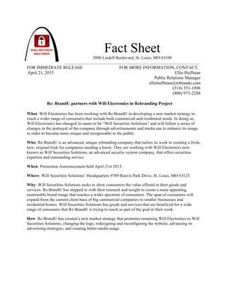 Fact Sheet
3800 Lindell Boulevard, St. Louis, MO 63108
FOR IMMEDIATE RELEASE FOR MORE INFORMATION, CONTACT:
April 21, 2015 Ellie Huffman
Public Relations Manager
elliehuffman@rebrandu.com
(314) 351-1896
(800) 973-2288
Re: BrandU partners with Will Electronics in Rebranding Project
What: Will Electronics has been working with Re:BrandU in developing a new market strategy to
reach a wider range of consumers that include both commercial and residential needs. In doing so,
Will Electronics has changed its name to be “Will Securities Solutions” and will follow a series of
changes in the portrayal of the company through advertisements and media use to enhance its image
in order to become more unique and recognizable to the public.
Who: Re:BrandU is an advanced, unique rebranding company that tailors its work to creating a fresh,
new, original look for companies needing a boost. They are working with Will Electronics now
known as Will Securities Solutions, an advanced security system company, that offers securities
expertise and outstanding service.
When: Promotion Announcement held April 21st 2015.
Where: Will Securities Solutions’ Headquarters 9789 Reavis Park Drive, St. Louis, MO 63123.
Why: Will Securities Solutions seeks to show consumers the value offered in their goods and
services. Re:BrandU has stepped in with their research and insight to create a more appealing,
memorable brand image that reaches a wider spectrum of consumers. The span of consumers will
expand from the current client base of big commercial companies to smaller businesses and
residential homes. Will Securities Solutions has goods and services that are beneficial for a wide
range of consumers that Re:BrandU is trying to reach as part of the goal in their work.
How: Re:BrandU has created a new market strategy that promotes renaming Will Electronics to Will
Securities Solutions, changing the logo, redesigning and reconfiguring the website, advancing its
advertising strategies, and creating better media usage.
!
!
!
!
!
 