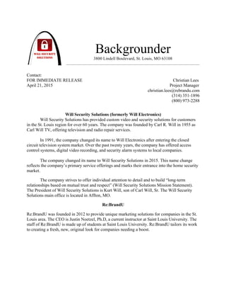 !
Backgrounder
3800 Lindell Boulevard, St. Louis, MO 63108
Contact:
FOR IMMEDIATE RELEASE Christian Lees
April 21, 2015 Project Manager
christian.lees@rebrandu.com
(314) 351-1896
(800) 973-2288
Will Security Solutions (formerly Will Electronics)
Will Security Solutions has provided custom video and security solutions for customers
in the St. Louis region for over 60 years. The company was founded by Carl R. Will in 1955 as
Carl Will TV, offering television and radio repair services.
In 1991, the company changed its name to Will Electronics after entering the closed
circuit television system market. Over the past twenty years, the company has offered access
control systems, digital video recording, and security alarm systems to local companies.
The company changed its name to Will Security Solutions in 2015. This name change
reflects the company’s primary service offerings and marks their entrance into the home security
market.
The company strives to offer individual attention to detail and to build “long-term
relationships based on mutual trust and respect” (Will Security Solutions Mission Statement).
The President of Will Security Solutions is Kurt Will, son of Carl Will, Sr. The Will Security
Solutions main office is located in Affton, MO.
Re:BrandU
Re:BrandU was founded in 2012 to provide unique marketing solutions for companies in the St.
Louis area. The CEO is Justin Noetzel, Ph.D, a current instructor at Saint Louis University. The
staff of Re:BrandU is made up of students at Saint Louis University. Re:BrandU tailors its work
to creating a fresh, new, original look for companies needing a boost.
!
!
!
!
!
!
 
