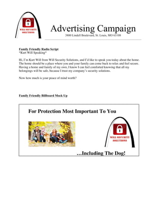 !
Advertising Campaign
3800 Lindell Boulevard, St. Louis, MO 63108
Family Friendly Radio Script
*Kurt Will Speaking*
Hi, I’m Kurt Will from Will Security Solutions, and I’d like to speak you today about the home.
The home should be a place where you and your family can come back to relax and feel secure.
Having a home and family of my own, I know I can feel comforted knowing that all my
belongings will be safe, because I trust my company’s security solutions.
Now how much is your peace of mind worth?
Family Friendly Billboard Mock Up
!
For Protection Most Important To You
…Including The Dog!
 