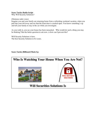 Who Is Watching Your House When You Are Not?
Will Securities Solutions Is
!
Scare Tactics Radio Script
Why Will Security Solutions?
(Ominous radio voice)
Imagine you and your family are returning home from a refreshing weekend vacation, when you
pull into your driveway and see that the front door is cracked open. You know something’s up
and tell your family to stay in the car while you investigate.
As you walk in, you see your house has been ransacked. Who would do such a thing you may
be thinking? But the better question to ask now, is how can I prevent this?
Will Security Solutions is how.
The best Security Solution in St. Louis.
Scare Tactics Billboard Mock Up
 