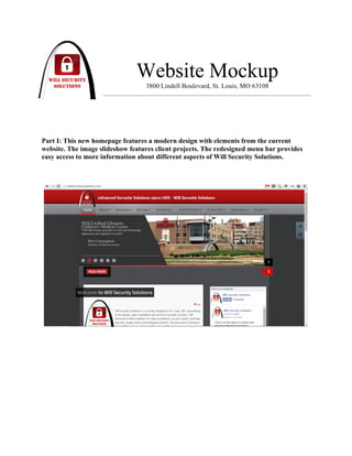 !
!
Website Mockup
3800 Lindell Boulevard, St. Louis, MO 63108
Part I: This new homepage features a modern design with elements from the current
website. The image slideshow features client projects. The redesigned menu bar provides
easy access to more information about different aspects of Will Security Solutions.
 