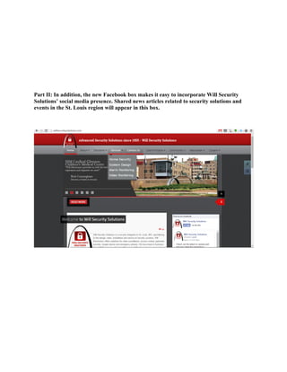 Part II: In addition, the new Facebook box makes it easy to incorporate Will Security
Solutions’ social media presence. Shared news articles related to security solutions and
events in the St. Louis region will appear in this box.
 