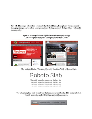 Part III: The design is based on a template by RocketTheme, Ionosphere. The colors and
homepage design are based on an organization website previously designed by a re:BrandU
team member.
Right: Wenasa Quenhotan organizational website (wq23.org)
Left: Ionosphere Template Example (rockettheme.com)
The font used in the “Advanced Security Solutions” title is Roboto Slab.
The other template fonts come from the Ionosphere font family. This modern look is
visually appealing and will intrigue potential customers.
 