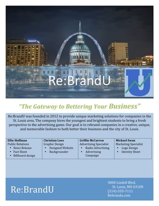 !
!
!
!
Re:BrandU!was!founded!in!2012!to!provide!unique!marketing!solutions!for!companies!in!the!
St.!Louis!area.!The!company!hires!the!youngest!and!brightest!students!to!bring!a!fresh!
perspective!to!the!advertising!game.!Our!goal!is!to!rebrand!companies!in!a!creative,!unique,!
and!memorable!fashion!to!both!better!their!business!and!the!city!of!St.!Louis.!
!
!
Ellie%Huffman%
Public!Relations!
• News!Release!
• Fact!Sheet!!
• Billboard!design!
Christian%Lees%
Graphic!Design!
• Designed!Website!
• Backgrounder!
!!!!!!!!!!!!!!!!!!!!!
Griffin%McCurren%
Advertising!Specialist!
• Radio!Advertising!
• Advertising!
Campaign!
Michael%Swan%
Marketing!Specialist!
• Logo!Design!
• Identity!Sheet!
!
!
!
Re:BrandU! !
“The%Gateway%to%Bettering%Your%Business”%
Re:BrandU!
3800!Lindell!Blvd.!!
St.!Louis,!MO!63108!
(314)V555V7111!
Rebrandu.com!
 