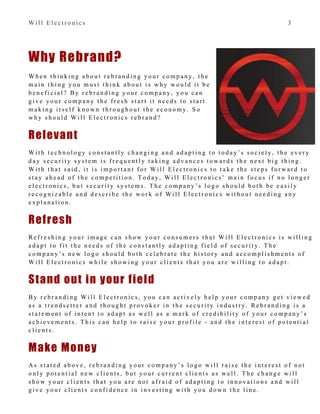 W i l l E l e c t r o n i c s 3
Why Rebrand?
W h e n t h i n k i n g a b o u t r e b r a n d i n g y o u r c o m p a n y , t h e
m a i n t h i n g y o u m u s t t h i n k a b o u t i s w h y w o u l d i t b e
b e n e f i c i a l ? B y r e b r a n d i n g y o u r c o m p a n y , y o u c a n
g i v e y o u r c o m p a n y t h e f r e s h s t a r t i t n e e d s t o s t a r t
m a k i n g i t s e l f k n o w n t h r o u g h o u t t h e e c o n o m y . S o
w h y s h o u l d W i l l E l e c t r o n i c s r e b r a n d ?
Relevant
W i t h t e c h n o l o g y c o n s t a n t l y c h a n g i n g a n d a d a p t i n g t o t o d a y ’ s s o c i e t y , t h e e v e r y
d a y s e c u r i t y s y s t e m i s f r e q u e n t l y t a k i n g a d v a n c e s t o w a r d s t h e n e x t b i g t h i n g .
W i t h t h a t s a i d , i t i s i m p o r t a n t f o r W i l l E l e c t r o n i c s t o t a k e t h e s t e p s f o r w a r d t o
s t a y a h e a d o f t h e c o m p e t i t i o n . T o d a y , W i l l E l e c t r o n i c s ’ m a i n f o c u s i f n o l o n g e r
e l e c t r o n i c s , b u t s e c u r i t y s y s t e m s . T h e c o m p a n y ’ s l o g o s h o u l d b o t h b e e a s i l y
r e c o g n i z a b l e a n d d e s c r i b e t h e w o r k o f W i l l E l e c t r o n i c s w i t h o u t n e e d i n g a n y
e x p l a n a t i o n .
Refresh
R e f r e s h i n g y o u r i m a g e c a n s h o w y o u r c o n s u m e r s t h a t W i l l E l e c t r o n i c s i s w i l l i n g
a d a p t t o f i t t h e n e e d s o f t h e c o n s t a n t l y a d a p t i n g f i e l d o f s e c u r i t y . T h e
c o m p a n y ’ s n e w l o g o s h o u l d b o t h c e l e b r a t e t h e h i s t o r y a n d a c c o m p l i s h m e n t s o f
W i l l E l e c t r o n i c s w h i l e s h o w i n g y o u r c l i e n t s t h a t y o u a r e w i l l i n g t o a d a p t .
Stand out in your field
B y r e b r a n d i n g W i l l E l e c t r o n i c s , y o u c a n a c t i v e l y h e l p y o u r c o m p a n y g e t v i e w e d
a s a t r e n d s e t t e r a n d t h o u g h t p r o v o k e r i n t h e s e c u r i t y i n d u s t r y . R e b r a n d i n g i s a
s t a t e m e n t o f i n t e n t t o a d a p t a s w e l l a s a m a r k o f c r e d i b i l i t y o f y o u r c o m p a n y ’ s
a c h i e v e m e n t s . T h i s c a n h e l p t o r a i s e y o u r p r o f i l e - a n d t h e i n t e r e s t o f p o t e n t i a l
c l i e n t s .
Make Money
A s s t a t e d a b o v e , r e b r a n d i n g y o u r c o m p a n y ’ s l o g o w i l l r a i s e t h e i n t e r e s t o f n o t
o n l y p o t e n t i a l n e w c l i e n t s , b u t y o u r c u r r e n t c l i e n t s a s w e l l . T h e c h a n g e w i l l
s h o w y o u r c l i e n t s t h a t y o u a r e n o t a f r a i d o f a d a p t i n g t o i n n o v a t i o n s a n d w i l l
g i v e y o u r c l i e n t s c o n f i d e n c e i n i n v e s t i n g w i t h y o u d o w n t h e l i n e .
 