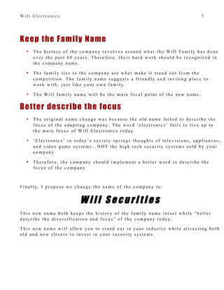 W i l l E l e c t r o n i c s 5
Keep the Family Name
• T h e h i s t o r y o f t h e c o m p a n y r e v o l v e s a r o u n d w h a t t h e W i l l F a m i l y h a s d o n e
o v e r t h e p a s t 6 0 y e a r s . T h e r e f o r e , t h e i r h a r d w o r k s h o u l d b e r e c o g n i z e d i n
t h e c o m p a n y n a m e .
• T h e f a m i l y t i e s t o t h e c o m p a n y a r e w h a t m a k e i t s t a n d o u t f r o m t h e
c o m p e t i t i o n . T h e f a m i l y n a m e s u g g e s t s a f r i e n d l y a n d i n v i t i n g p l a c e t o
w o r k w i t h , j u s t l i k e y o u r o w n f a m i l y .
• T h e W i l l f a m i l y n a m e w i l l b e t h e m a i n f o c a l p o i n t o f t h e n e w n a m e .
Better describe the focus
• T h e o r i g i n a l n a m e c h a n g e w a s b e c a u s e t h e o l d n a m e f a i l e d t o d e s c r i b e t h e
f o c u s o f t h e a d a p t i n g c o m p a n y . T h e w o r d ‘ e l e c t r o n i c s ’ f a i l s t o l i v e u p t o
t h e m a i n f o c u s o f W i l l E l e c t r o n i c s t o d a y .
• ‘ E l e c t r o n i c s ’ i n t o d a y ’ s s o c i e t y s p r i n g s t h o u g h t s o f t e l e v i s i o n s , a p p l i a n c e s ,
a n d v i d e o g a m e s y s t e m s … N O T t h e h i g h t e c h s e c u r i t y s y s t e m s s o l d b y y o u r
c o m p a n y
• T h e r e f o r e , t h e c o m p a n y s h o u l d i m p l e m e n t a b e t t e r w o r d t o d e s c r i b e t h e
f o c u s o f t h e c o m p a n y
F i n a l l y , I p r o p o s e w e c h a n g e t h e n a m e o f t h e c o m p a n y t o :
W i l l S e c u r i t i e s
T h i s n e w n a m e b o t h k e e p s t h e h i s t o r y o f t h e f a m i l y n a m e i n t a c t w h i l e “ b e t t e r
d e s c r i b e t h e d i v e r s i f i c a t i o n a n d f o c u s ” o f t h e c o m p a n y t o d a y .
T h i s n e w n a m e w i l l a l l o w y o u t o s t a n d o u t i n y o u r i n d u s t r y w h i l e a t t r a c t i n g b o t h
o l d a n d n e w c l i e n t s t o i n v e s t i n y o u r s e c u r i t y s y s t e m s .
 