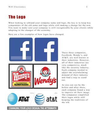 W i l l E l e c t r o n i c s 6
The Logo
W h e n l o o k i n g t o r e b r a n d y o u r c o m p a n y n a m e a n d l o g o , t h e k e y i s t o k e e p k e y
c o m p o n e n t s o f t h e o l d n a m e a n d l o g o w h i l e s t i l l m a k i n g a c h a n g e f o r t h e n e w .
Y o u w a n t t o m a k e s u r e y o u r c o m p a n y i s s t i l l r e c o g n i z a b l e b y y o u r c l i e n t s w h i l e
a d a p t i n g t o t h e c h a n g e s o f t h e e c o n o m y .
H e r e a r e a f e w e x a m p l e s o f h o w l o g o s h a v e c h a n g e d .
T h e s e t h r e e c o m p a n i e s ,
F a c e b o o k , W e n d y ’ s , a n d
A T & T, a r e w e l l k n o w n i n
t h e i r i n d u s t r i e s . H o w e v e r ,
a l l o f t h e i r i n d u s t r i e s a r e
v e r y c o m p e t i t i v e , m u c h
l i k e t h e s e c u r i t y i n d u s t r y .
E a c h c o m p a n y n e e d e d t o
a d j u s t t h e o v e r w h e l m i n g
d e m a n d o f t h e i r i n d u s t r y
a n d f i n d a w a y t o s t a n d
o u t .
A s y o u c a n s e e b y t h e
b e f o r e a n d a f t e r s h o t s ,
e a c h c o m p a n y f o u n d a w a y
t o i m p r o v e o n t h e i r i m a g e .
T h e c o m p a n i e s s i m p l i f i e d
t h e i r l o g o s w h i l e s t i l l
k e e p i n g t h e t r a d i t i o n s o f
t h e o l d .
 
