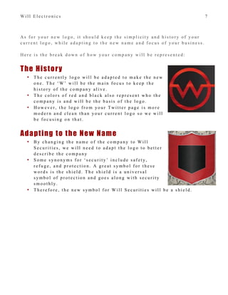 W i l l E l e c t r o n i c s 7
A s f o r y o u r n e w l o g o , i t s h o u l d k e e p t h e s i m p l i c i t y a n d h i s t o r y o f y o u r
c u r r e n t l o g o , w h i l e a d a p t i n g t o t h e n e w n a m e a n d f o c u s o f y o u r b u s i n e s s .
H e r e i s t h e b r e a k d o w n o f h o w y o u r c o m p a n y w i l l b e r e p r e s e n t e d :
The History
• T h e c u r r e n t l y l o g o w i l l b e a d a p t e d t o m a k e t h e n e w
o n e . T h e ‘ W ’ w i l l b e t h e m a i n f o c u s t o k e e p t h e
h i s t o r y o f t h e c o m p a n y a l i v e .
• T h e c o l o r s o f r e d a n d b l a c k a l s o r e p r e s e n t w h o t h e
c o m p a n y i s a n d w i l l b e t h e b a s i s o f t h e l o g o .
• H o w e v e r , t h e l o g o f r o m y o u r T w i t t e r p a g e i s m o r e
m o d e r n a n d c l e a n t h a n y o u r c u r r e n t l o g o s o w e w i l l
b e f o c u s i n g o n t h a t .
Adapting to the New Name
• B y c h a n g i n g t h e n a m e o f t h e c o m p a n y t o W i l l
S e c u r i t i e s , w e w i l l n e e d t o a d a p t t h e l o g o t o b e t t e r
d e s c r i b e t h e c o m p a n y
• S o m e s y n o n y m s f o r ‘ s e c u r i t y ’ i n c l u d e s a f e t y ,
r e f u g e , a n d p r o t e c t i o n . A g r e a t s y m b o l f o r t h e s e
w o r d s i s t h e s h i e l d . T h e s h i e l d i s a u n i v e r s a l
s y m b o l o f p r o t e c t i o n a n d g o e s a l o n g w i t h s e c u r i t y
s m o o t h l y .
• T h e r e f o r e , t h e n e w s y m b o l f o r W i l l S e c u r i t i e s w i l l b e a s h i e l d .
 