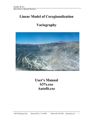 Isaaks & Co
Specialists in Spatial Statistics
1042 Wilmington Way Redwood City CA 94062 Phone 650-369-7069 ed@isaaks.com 1
Linear Model of Coregionalization
Variography
User’s Manual
S37x.exe
Autofit.exe
 