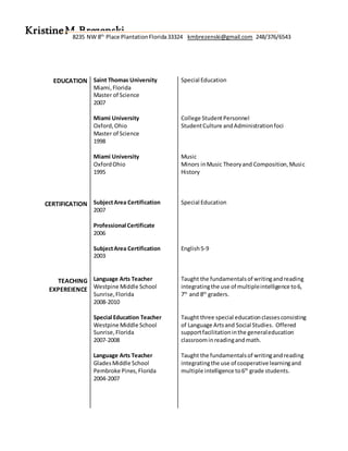 EDUCATION
CERTIFICATION
TEACHING
EXPEREIENCE
Saint Thomas University
Miami,Florida
Master of Science
2007
Miami University
Oxford,Ohio
Master of Science
1998
Miami University
OxfordOhio
1995
SubjectArea Certification
2007
Professional Certificate
2006
SubjectArea Certification
2003
Language Arts Teacher
Westpine Middle School
Sunrise,Florida
2008-2010
Special Education Teacher
Westpine Middle School
Sunrise,Florida
2007-2008
Language Arts Teacher
GladesMiddle School
Pembroke Pines,Florida
2004-2007
Special Education
College StudentPersonnel
StudentCulture andAdministrationfoci
Music
Minors inMusic Theoryand Composition,Music
History
Special Education
English5-9
Taught the fundamentalsof writingandreading
integratingthe use of multipleintelligence to6,
7th
and 8th
graders.
Taught three special educationclassesconsisting
of Language Artsand Social Studies. Offered
supportfacilitationinthe generaleducation
classroominreadingandmath.
Taught the fundamentalsof writingandreading
integratingthe use of cooperative learningand
multiple intelligence to6th
grade students.
KristineM.Brezenski8235 NW 8th
Place PlantationFlorida33324 kmbrezenski@gmail.com 248/376/6543
 