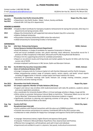 Ms. PHAM PHUONG MAI
Contact number: (+84) 909-700-968 Vietnam, Ho Chi Minh City
E-mail: phuongmai-pham@hotmail.com 81/28 Ho Van Hue Str., Ward 9, Phu Nhuan Dist.
EDUCATION
Sep 2011-
Sep 2015
Ritsumeikan Asia Pacific University (APU) Beppu City, Oita, Japan
? Department: Asia Pacific Studies - Major: Culture, Society and Media
? Overall GPA: 3.87 (top 10 in department)
HONORS & AWARDS
2013-2014 ? Academic Merit Certificate for Exemplary Academic Achievements for Spring-Fall semester, 2012 (top 5 in
department) and Spring semester, 2014.
2012 ? Beppu City Scholarship for self-supported International Student (top 20 in university)
? Makino Textbook Scholarship
2011 ? Ritsumeikan University Scholarship (100% tuition fee reduction)
? JASSO Scholarship for Outstanding Enrollee in Fall Semester
EXPERIENCES
Aug - Sep
2014
Jolie Siam- Outsourcing Company HCMC, Vietnam
Human Resource Assistant (Recruitment Department)
? Build HR database, in charge of candidates for Japanese Corporation in Vietnam.
? Find and recruit candidates (screen, test, phone interview, check reference). Successfully recruit for 3
positions of office receptionist in Marubeni, Microsoft and Phu My Hung Riverside Residence.
? Produce mini CV, supporting documents for candidate presentation.
? Report on recruitment results and hiring trends and market updates for Quarter III/ 2014, with the hiring
success rate of 58.9%
? Analyze employees performance in 3M, Servier, Daikin and Marubeni Vietnam.
Feb - Mar
2013
Ho Chi Minh City Securities Corporation (HSC) HCMC, Vietnam
Intern of Institutional Division of HSC
? Arrange 2 company visits for Frontaura Capital LLC with DamSen Waterpark and Pan Pacific Company.
? Make comprehensive product range of company reports, sectors reports, and banks annual reports
including 20 biggest banks in Vietnam; analyze export and import statistics for clients.
? Secretary of Committee meetings with Savills Vietnam Ltd: arrange meeting schedules, prepare
documents and write meeting minutes.
Nov 2012 -
Sep 2014
Ritsumeikan Asia Pacific University Beppu City, Japan
On-campus supporter; Member of Public Relations (PR) Group
? Support and instruct new enrollees (150 students/semester) with daily life problems, academic advices
and course registration procedures.
? Be a coordinator for University Student Office in 12 local exchange activities in Beppu, Usugi and Hiji.
? Write articles to promote Vietnamese Cultural Week on kenh14.vn, Vietnamese Week cua du hoc sinh
Viet tai Nhat Ban (Vietnamese Week conducted by Vietnamese students in Japan).
? Significantly contribute to planning and organizing activities of the group, Vietnams Got Talent of
Vietnamese Multicultural Week as the latest.
Aug - Sep
2012
Country Golf Club Yufuin City, Japan
Receptionist (part-time job)
? Assist customers with financial transactions with the value up to $5000/transaction.
? Promote new services and products to customer. Contributed 10% to the 2012 summer sales.
? Collaborate to make schedules for Happy-hour Campaigns and organize Charity Golf Competitions.
SKILLS
? Language: Vietnamese (native), English (fluent) and Japanese (fairly good).
? Computer: Proficient in Microsoft Word, PowerPoint, Prezi; Good at Excel and Proshow.
? Effective time management, self-disciplined, work well in team and individual.
? Experienced and confident to work in a dynamic, fast-paced, multicultural environment.
 