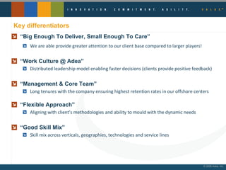 Key differentiators “ Big Enough To Deliver, Small Enough To Care” We are able provide greater attention to our client base compared to larger players! “ Work Culture @ Adea” Distributed leadership model enabling faster decisions (clients provide positive feedback) “ Management & Core Team” Long tenures with the company ensuring highest retention rates in our offshore centers “ Flexible Approach” Aligning with client’s methodologies and ability to mould with the dynamic needs “ Good Skill Mix” Skill mix across verticals, geographies, technologies and service lines 